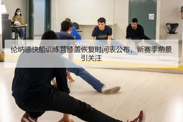 伦纳德快船训练营膝盖恢复时间表公布，新赛季前景引关注
