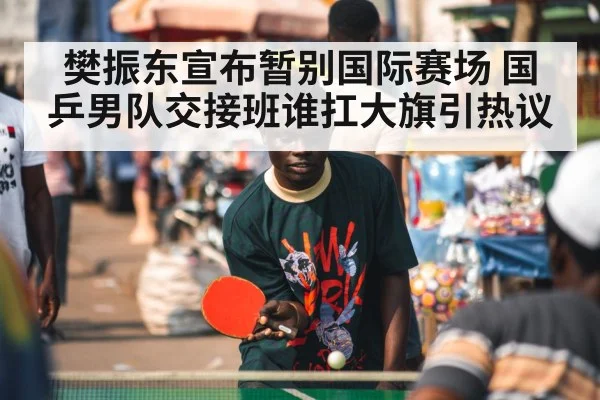 樊振东宣布暂别国际赛场 国乒男队交接班谁扛大旗引热议
