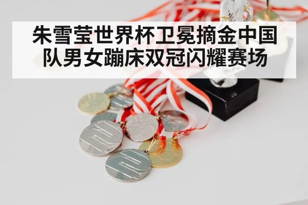 朱雪莹世界杯卫冕摘金中国队男女蹦床双冠闪耀赛场